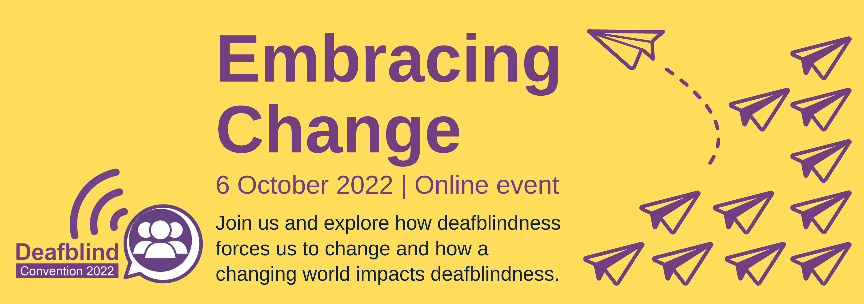 Graphic banner with a bright yellow background, with lineart style paper aeroplanes on the right hand side and the Deafblind Convention logo on the left hand side. Text reads 'Embracing change, 6 October 2022, Online event. Join us and explore how deafblindness forces us to change and how a changing world impacts deafblindness.'